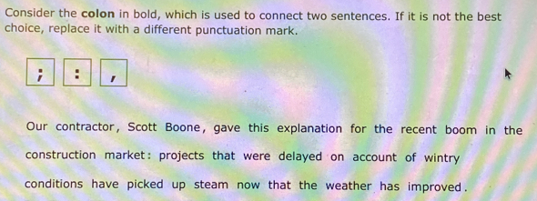 Consider the colon in bold, which is used to connect two sentences. If it is not the best 
choice, replace it with a different punctuation mark. 

Our contractor, Scott Boone, gave this explanation for the recent boom in the 
construction market: projects that were delayed on account of wintry 
conditions have picked up steam now that the weather has improved.