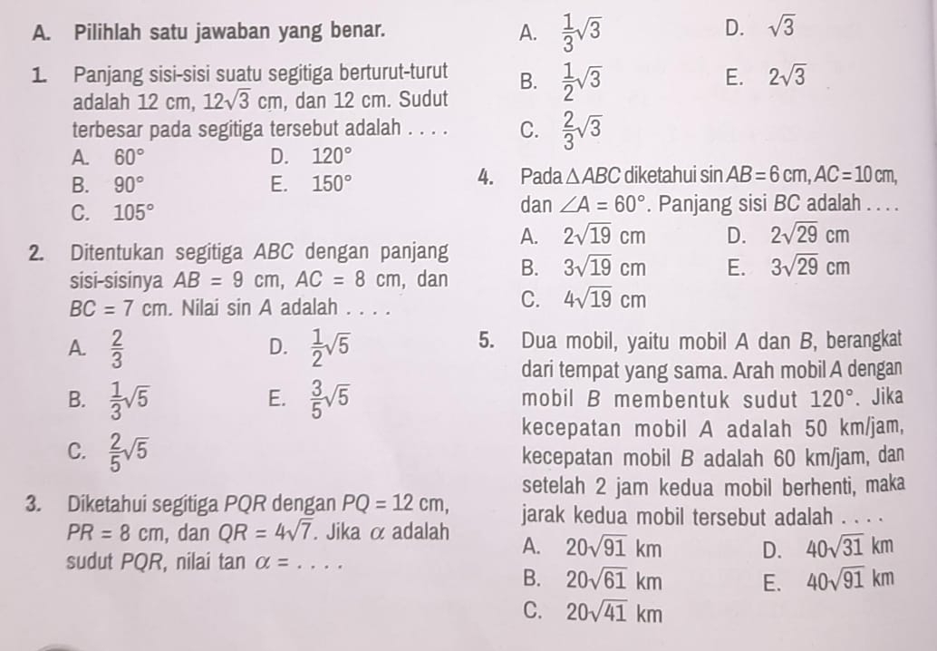 Pilihlah satu jawaban yang benar.
A.  1/3 sqrt(3)
D. sqrt(3)
1. Panjang sisi-sisi suatu segitiga berturut-turut B.  1/2 sqrt(3) 2sqrt(3)
E.
adalah 12 cm, 12sqrt(3)cm , dan 12 cm. Sudut
terbesar pada segitiga tersebut adalah . . . . C.  2/3 sqrt(3)
A. 60° D. 120°
B. 90° E. 150° 4. Pada △ ABC diketahui sin AB=6cm,AC=10cm,
C. 105° dan ∠ A=60°. Panjang sisi BC adalah . . . .
2. Ditentukan segitiga ABC dengan panjang A. 2sqrt(19)cm D. 2sqrt(29)cm
sisi-sisinya AB=9cm,AC=8cm , dan B. 3sqrt(19)cm E. 3sqrt(29)cm
BC=7cm. Nilai sin A adalah . . . .
C. 4sqrt(19)cm
A.  2/3   1/2 sqrt(5) 5. Dua mobil, yaitu mobil A dan B, berangkat
D.
dari tempat yang sama. Arah mobil A dengan
E.
B.  1/3 sqrt(5)  3/5 sqrt(5) mobil B membentuk sudut 120°. Jika
kecepatan mobil A adalah 50 km/jam,
C.  2/5 sqrt(5) kecepatan mobil B adalah 60 km/jam, dan
setelah 2 jam kedua mobil berhenti, maka
3. Diketahui segitiga PQR dengan PQ=12cm, jarak kedua mobil tersebut adalah . . . .
PR=8cm , dan QR=4sqrt(7). Jika α adalah A. 20sqrt(91)km
sudut PQR, nilai tan alpha = _
D. 40sqrt(31)km
B. 20sqrt(61)km E. 40sqrt(91)km
C. 20sqrt(41)km