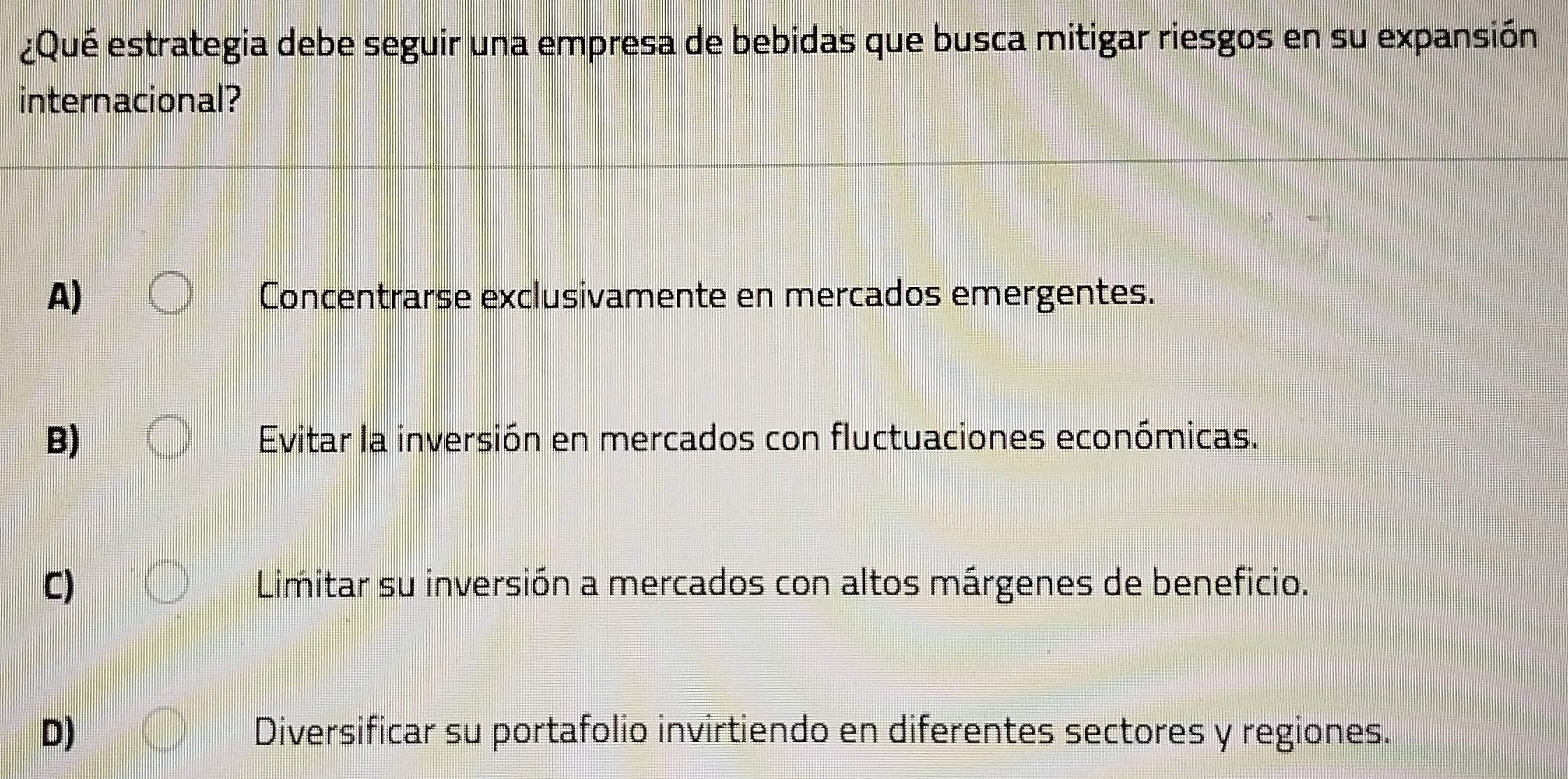 ¿Qué estrategia debe seguir una empresa de bebidas que busca mitigar riesgos en su expansión
internacional?
A) Concentrarse exclusivamente en mercados emergentes.
B) Evitar la inversión en mercados con fluctuaciones económicas.
C) Limitar su inversión a mercados con altos márgenes de beneficio.
D) Diversificar su portafolio invirtiendo en diferentes sectores y regiones.