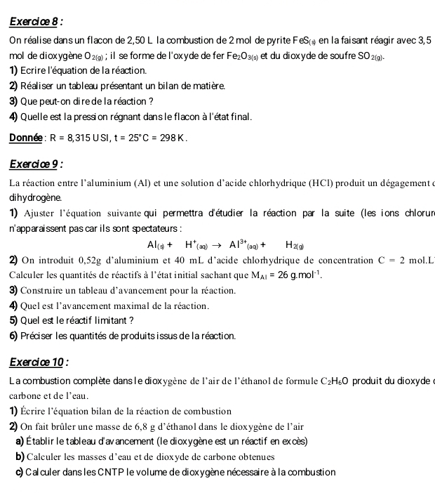 On réalise dans un flacon de 2,50 L la combustion de 2 mol de pyrite FeS_(*) en la faisant réagir avec 3,5
mol de dioxygène O_2(g); il se forme de l'oxyde de fer Fe_2O_3(s) et du diox y de de soufre SO_2(g).
1) Ecrire l'équation de la réaction.
2) Réaliser un tableau présentant un bilan de matière.
3) Que peut-on dire de la réaction ?
4) Quelle est la pression régnant dans le flacon à l'état final.
Donnée : R=8,315USI,t=25°C=298K.
Exercice 9 :
La réaction entre l'aluminium (Al) et une solution d'acide chlorhydrique (HCl) produit un dégagement d
di h y drogène.
1) Ajuster l'équation suivante qui permettra d'étudier la réaction par la suite (les ions chlorur
n'apparaissent pas car ils sont spectateurs :
AI_(s)+H^+(aq)to Al^(3+)(aq)+H_2(g)
2) On introduit 0,52g d'aluminium et 40 mL d’acide chlorhydrique de concentration C=2 mol.L
Calculer les quantités de réactifs à l'état initial sachant que M_Al=26g.mol^(-1).
3) Construire un tableau d'avancement pour la réaction.
4) Quel est l'avancement maximal de la réaction.
5) Quel est le réactif limitant?
6) Préciser les quantités de produits issus de la réaction.
Exercice 10 :
La combustion complète dans le dioxygène de l'air de l'éthanol de formule C_2H_6O produit du dioxyde 
carbone et de l'eau.
1) Écrire l'équation bilan de la réaction de combustion
2) On fait brûler une masse de 6,8 g d'éthanol dans le dioxygène de l'air
a) Établir le tableau d'avancement (le dioxygène est un réactif en excès)
b) Calculer les masses d’eau et de dioxyde de carbone obtenues
c) Calculer dans les CNTP le volume de dioxygène nécessaire à la combustion