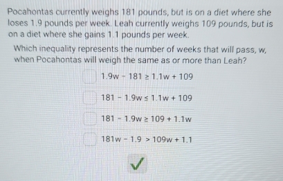 Pocahontas currently weighs 181 pounds, but is on a diet where she
loses 1.9 pounds per week. Leah currently weighs 109 pounds, but is
on a diet where she gains 1.1 pounds per week.
Which inequality represents the number of weeks that will pass, w,
when Pocahontas will weigh the same as or more than Leah?
1.9w-181≥ 1.1w+109
181-1.9w≤ 1.1w+109
181-1.9w≥ 109+1.1w
181w-1.9>109w+1.1