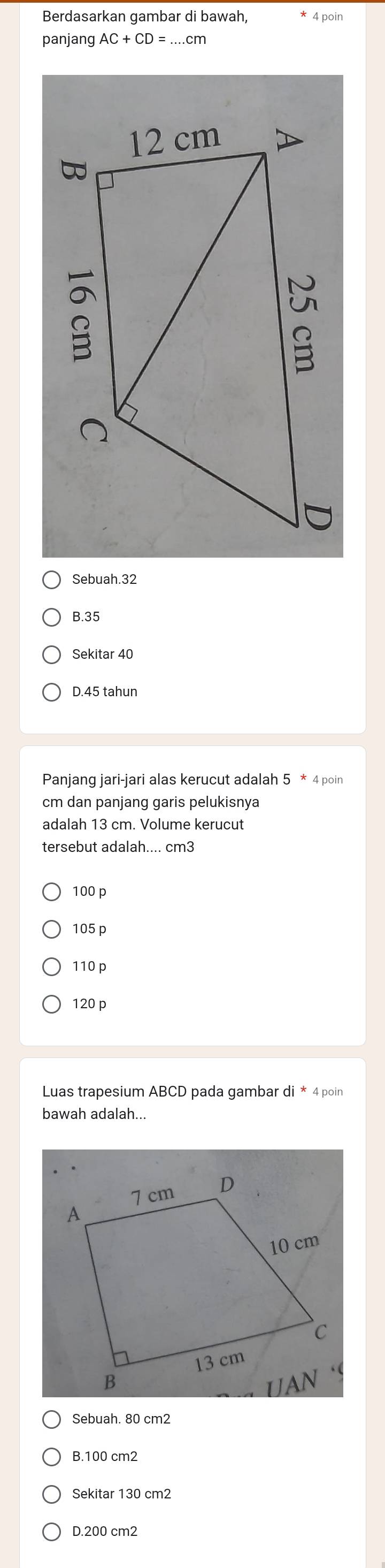 Berdasarkan gambar di bawah, 4 poin
panjang AC+CD=. .cm
Sebuah. 32
B. 35
Sekitar 40
D. 45 tahun
Panjang jari-jari alas kerucut adalah 4 poin
cm dan panjang garis pelukisnya
adalah 13 cm. Volume kerucut
tersebut adalah.... cm3
100 p
105 p
110 p
120 p
Luas trapesium ABCD pada gambar di * 4 poin
bawah adalah...
Sebuah. 80 cm2
B. 100 cm2
Sekitar 130 cm2