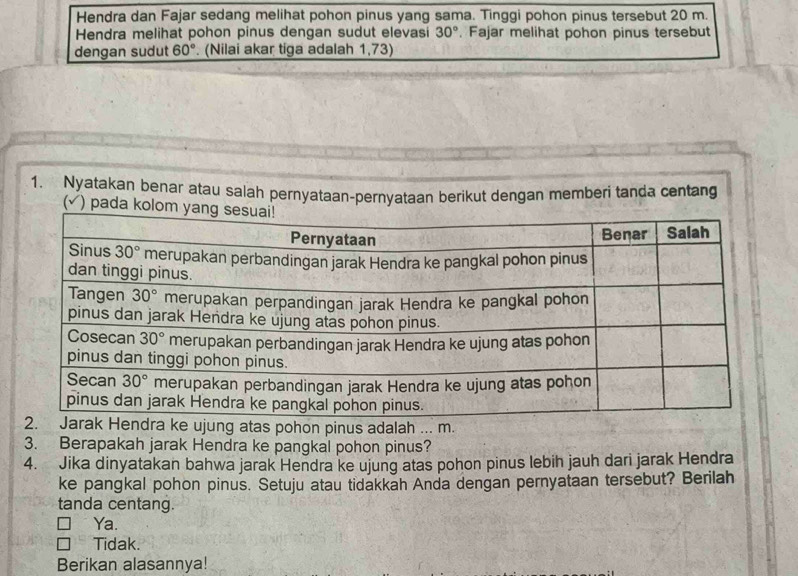 Hendra dan Fajar sedang melihat pohon pinus yang sama. Tinggi pohon pinus tersebut 20 m.
Hendra melihat pohon pinus dengan sudut elevasi 30°. Fajar melihat pohon pinus tersebut
dengan sudut 60°. (Nilai akar tiga adalah 1,73)
1. Nyatakan benar atau salah pernyataan-pernyataan berikut dengan memberi tanda centang
(√) pada
as pohon pinus adalah ... m.
3. Berapakah jarak Hendra ke pangkal pohon pinus?
4. Jika dinyatakan bahwa jarak Hendra ke ujung atas pohon pinus lebih jauh dari jarak Hendra
ke pangkal pohon pinus. Setuju atau tidakkah Anda dengan pernyataan tersebut? Berilah
tanda centang.
Ya.
Tidak.
Berikan alasannya!