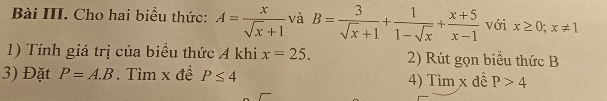 Bài III. Cho hai biểu thức: A= x/sqrt(x)+1  và B= 3/sqrt(x)+1 + 1/1-sqrt(x) + (x+5)/x-1  với x≥ 0; x!= 1
1) Tính giá trị của biểu thức A khi x=25. 2) Rút gọn biểu thức B
3) Đặt P=A.B. Tìm x để P≤ 4
4) Tìm x để P>4