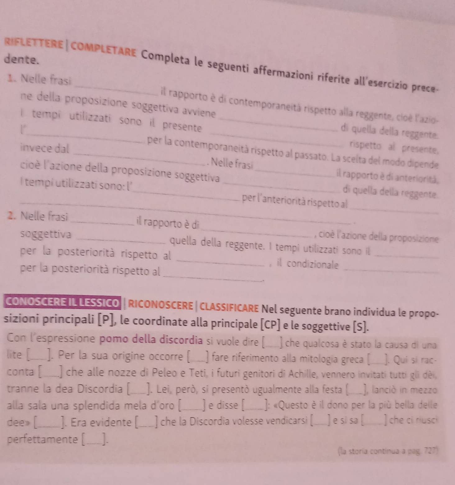 dente.
R IFLE TTERE|COMPLETARE Completa le seguenti affermazioni riferite all'esercizio prece-
1. Nelle frasi il rapporto è di contemporaneità rispetto alla reggente, cioè l'azio-
ne della proposizione soggettiva avviene di quella della reggente.
I tempi utilizzati sono il presente
invece dal
rispetto al presente.
_per la contemporaneità rispetto al passato. La scelta del modo dipende
. Nelle frasi
lcioè l'azione della proposizione soggettiva_
il rapporto è di anteriorità,
_
I tempi utilizzati sono: l'_
di quella della reggente.
_
_per l'anteriorità rispetto al
_
2. Nelle frasi _il rapporto è di
.
, cioè l'azione della proposizione
soggettiva _quella della reggente. I tempi utilizzati sono il
_
per la posteriorità rispetto al _, il condizionale_
_
per la posteriorità rispetto al
CONOSCERE IL LESSICO |RICONOSCERE | CLASSIFICARE Nel seguente brano individua le propo-
sizioni principali [P], le coordinate alla principale [CP] e le soggettive [S].
Con l'espressione pomo della discordia si vuole dire [___) che qualcosa è stato la causa di una
lite [__]. Per la sua origine occorre [_ ) fare riferimento alla mitología greca [ ]. Quí sí rạc
conta [ ] che alle nozze di Peleo e Teti, i futuri genitori di Achille, vennero invitati tutti gli dèi,
tranne la dea Discordia [_ ]. Lei, però, si presentò ugualmente alla festa (. _], lanció in mezzo
alla sala una splendida mela d’oro [_ ] e disse [_ ]: «Questo è il dono per la più bella delle
dee» [._ ]. Era evidente [_ ] che la Discordia volesse vendicarsi [_ ] e si sa [_ ] che ci riusci
perfettamente [_ 1.
(la storía continua a pag. 727)