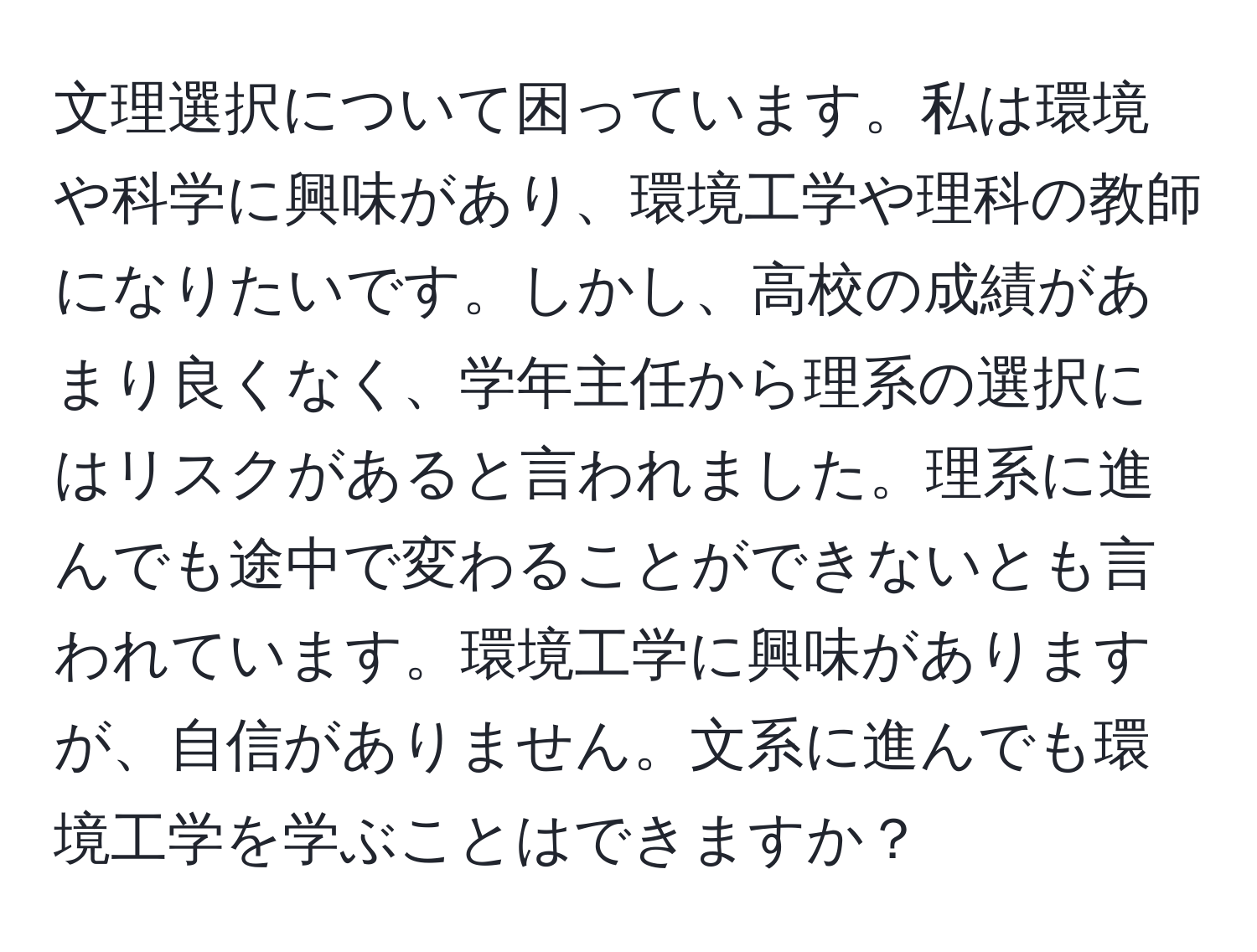 文理選択について困っています。私は環境や科学に興味があり、環境工学や理科の教師になりたいです。しかし、高校の成績があまり良くなく、学年主任から理系の選択にはリスクがあると言われました。理系に進んでも途中で変わることができないとも言われています。環境工学に興味がありますが、自信がありません。文系に進んでも環境工学を学ぶことはできますか？