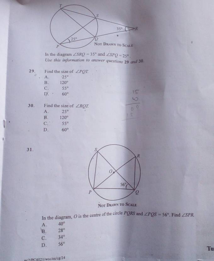 In the diagram ∠ SRQ=35° and ∠ SPQ=25°.
Use this information to answer questions 29 and 30.
29. Find the size of ∠ PQT
A. 25°
B. 120°
C. 55°
D. 60°
30. Find the size of ∠ RQT.
A. 25°
B. 120°
C. 55°
D. 60°
31. 
Not Drawn to Scale
In the diagram, O is the centre of the circle PQRS and ∠ PQS=56°. Find ∠ SPR
A. 40°
B. 28°
C. 34°
D. 56°
Tu
nc2/PC4021/wsc/es/cg/24