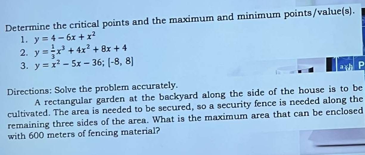 Determine the critical points and the maximum and minimum points/value(s).
1. y=4-6x+x^2
2. y= 1/3 x^3+4x^2+8x+4
3. y=x^2-5x-36;[-8,8]
ax .
Directions: Solve the problem accurately.
A rectangular garden at the backyard along the side of the house is to be
cultivated. The area is needed to be secured, so a security fence is needed along the
remaining three sides of the area. What is the maximum area that can be enclosed
with 600 meters of fencing material?