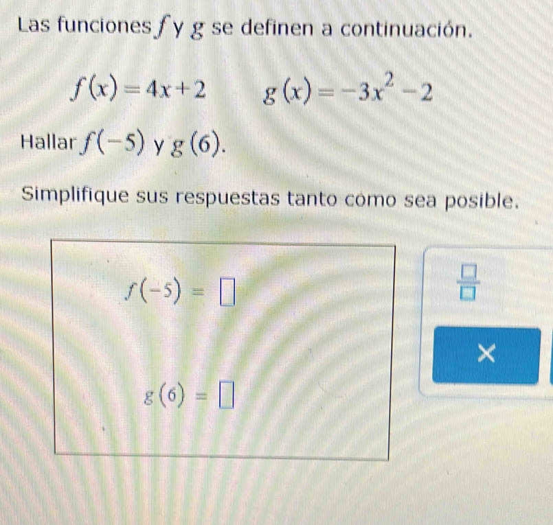 Las funciones fy g se definen a continuación.
f(x)=4x+2 g(x)=-3x^2-2
Hallar f(-5) y g(6). 
Simplifique sus respuestas tanto como sea posible.
f(-5)=□
 □ /□   
×
g(6)=□