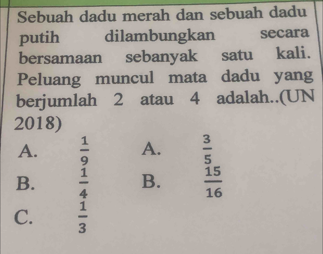 Sebuah dadu merah dan sebuah dadu
putih dilambungkan secara
bersamaan sebanyak satu kali.
Peluang muncul mata dadu yang
berjumlah 2 atau 4 adalah..(UN
2018)
A.
 1/9 
A.
 3/5 
B.
 1/4 
B.
 15/16 
C.
 1/3 