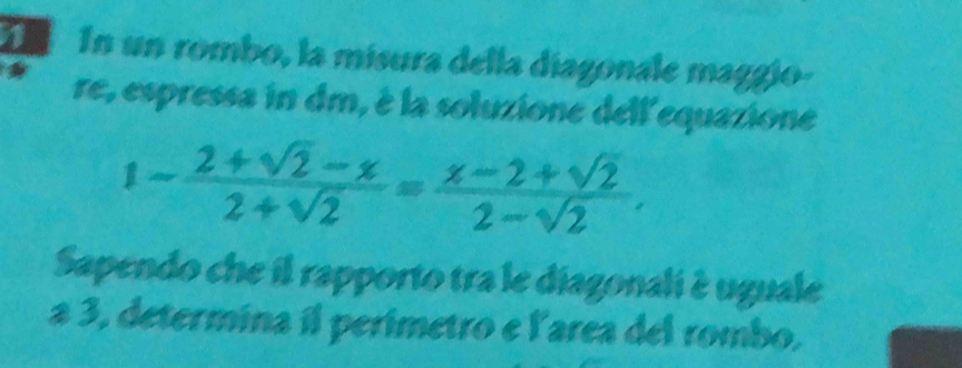 In un rombo, la misura della diagonale maggío- 
re, espressa in dm, è la soluzione dell'equazione
1- (2+sqrt(2)-x)/2+sqrt(2) = (x-2+sqrt(2))/2-sqrt(2) . 
Sapendo che il rapporto tra le diagonali è uguale 
a 3, determina il perimetro e l'area del rombo.