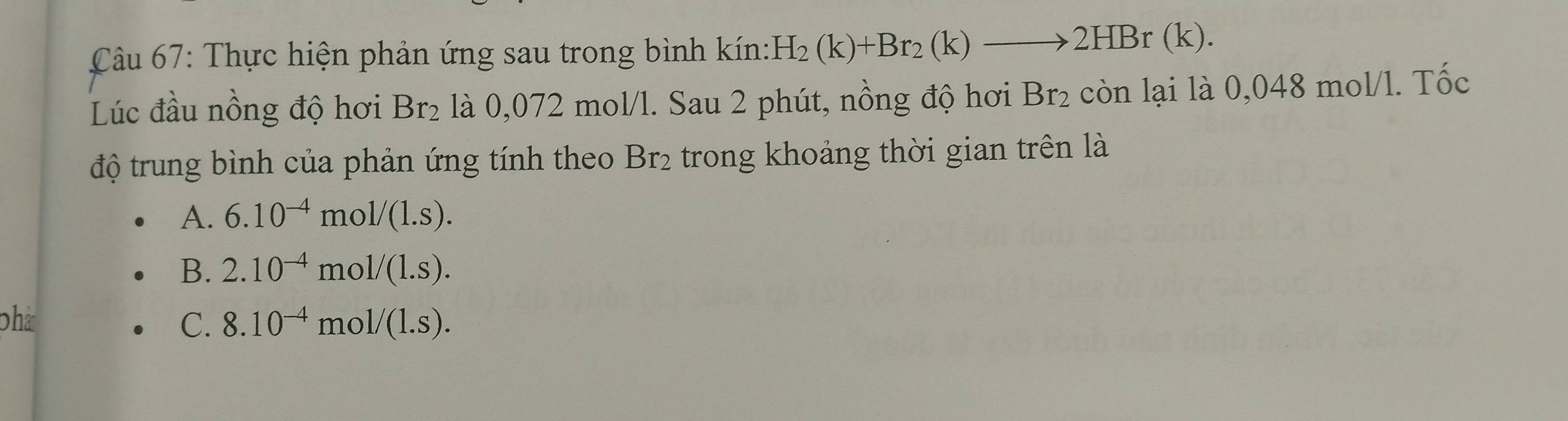 Thực hiện phản ứng sau trong bình kín: H_2(k)+Br_2(k)to 2HBr(k). 
Lúc đầu nồng độ hơi Br₂ là 0,072 mol/l. Sau 2 phút, nồng độ hơi Br_2 còn lại là 0,048 mol/l. Tốc
độ trung bình của phản ứng tính theo Br_2 trong khoảng thời gian trên là
A. 6.10^(-4)mol/(1.s).
B. 2.10^(-4) m ol/(l.s). 
phá C. 8.10^(-4) mo 1/(1.s).