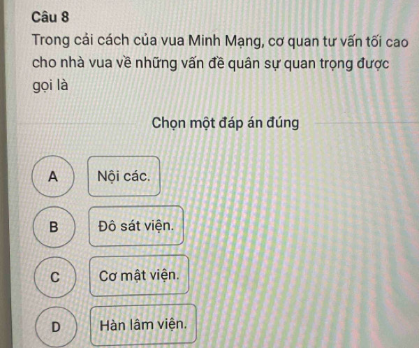 Trong cải cách của vua Minh Mạng, cơ quan tư vấn tối cao
cho nhà vua về những vấn đề quân sự quan trọng được
gọi là
Chọn một đáp án đúng
A Nội các.
B Đô sát viện.
C Cơ mật viện.
D Hàn lâm viện.