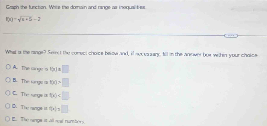 Graph the function. Write the domain and range as inequalities.
f(x)=sqrt(x+5)-2
What is the range? Select the correct choice below and, if necessary, fill in the answer box within your choice.
A. The range is f(x)≥ □.
B. The range is f(x)>□.
C. The range is f(x)
D. The range is f(x)≤ □
E. The range is all real numbers.