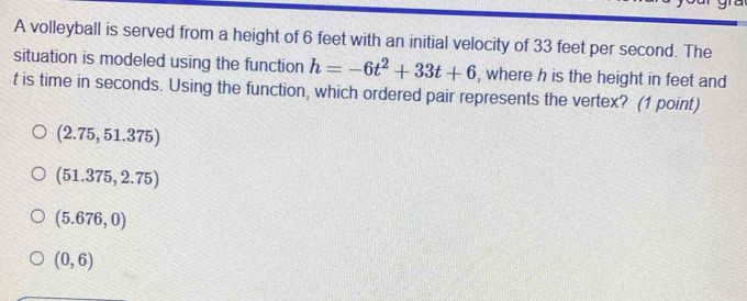 A volleyball is served from a height of 6 feet with an initial velocity of 33 feet per second. The
situation is modeled using the function h=-6t^2+33t+6 , where h is the height in feet and
t is time in seconds. Using the function, which ordered pair represents the vertex? (1 point)
(2.75,51.375)
(51.375,2.75)
(5.676,0)
(0,6)