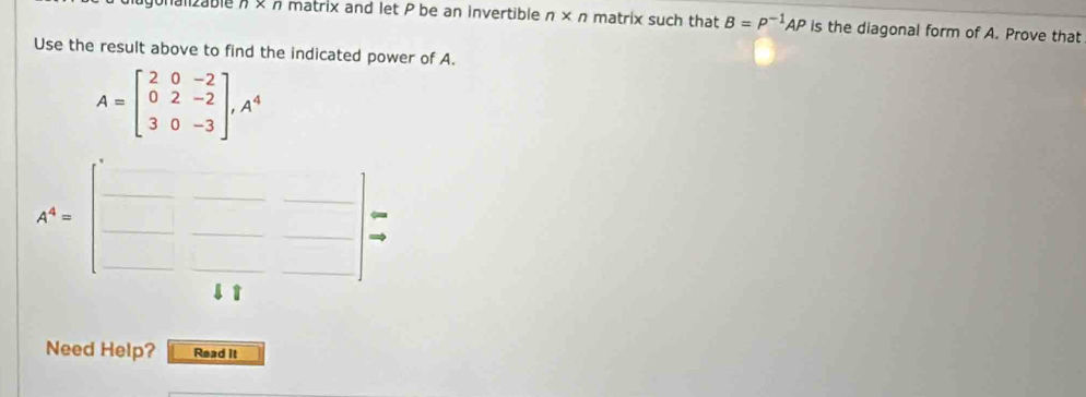 n* n matrix and let P be an invertible n* n matrix such that B=P^(-1)AP is the diagonal form of A. Prove that 
Use the result above to find the indicated power of A.
A=beginbmatrix 2&0&-2 0&2&-2 3&0&-3endbmatrix , A^4
A^4=beginbmatrix □ &□ &□  □ &□ &□  □ &11endbmatrix =
Need Help? Read it