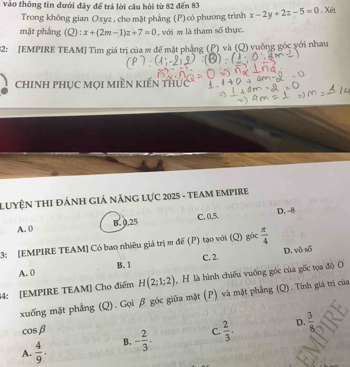 vào thông tin dưới đây để trả lời câu hỏi từ 82 đến 83
Trong không gian Oxyz , cho mặt phẳng (P)có phương trình x-2y+2z-5=0. Xét
mặt phẳng (Q) : x+(2m-1)z+7=0 , với m là tham số thực.
32: [EMPIRE TEAM] Tìm giá trị của m để mặt phẳng (P) và (Q) vuông góc với nhau
ChINH PHỤC MọI MIềN KIẾN THÚc
LUYỆN THI ĐÁNH GIÁ NĂNG LựC 2025 - TEAM EMPIRE
A. 0 B. 0, 25 C. 0, 5. D. -8
3: [EMPIRE TEAM] Có bao nhiêu giá trị m để (P) tạo với (Q) góc  π /4 
C. 2. D. vô số
B. 1
A. 0
34: [EMPIRE TEAM] Cho điểm H(2;1;2) , H là hình chiếu vuông góc của gốc tọa độ O
xuống mặt phẳng (Q). Gọi β góc giữa mặt (P) và mặt phẳng (Q). Tính giá trị của
D.  3/8 
cos beta
C.  2/3 .
A.  4/9 .
B. - 2/3 .