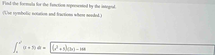 Find the formula for the function represented by the integral. 
(Use symbolic notation and fractions where needed.)
∈t _4^((x^2))(t+5)dt=(x^2+5)(2x)-168