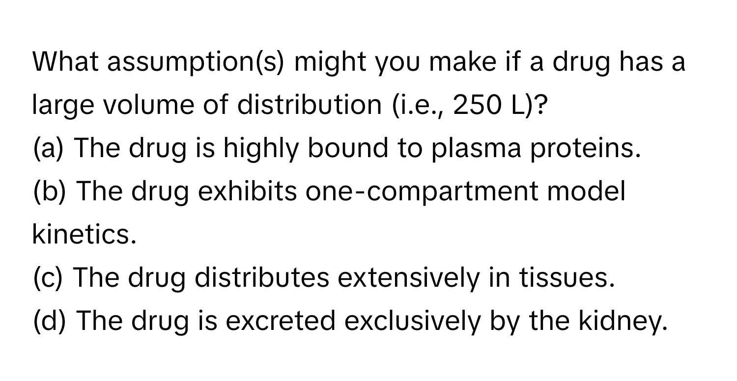 What assumption(s) might you make if a drug has a large volume of distribution (i.e., 250 L)?

(a) The drug is highly bound to plasma proteins. 
(b) The drug exhibits one-compartment model kinetics. 
(c) The drug distributes extensively in tissues. 
(d) The drug is excreted exclusively by the kidney.