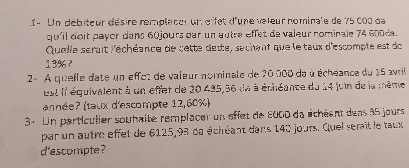 1- Un débiteur désire remplacer un effet d'une valeur nominale de 75 000 da 
qu'il doit payer dans 60jours par un autre effet de valeur nominale 74 600da. 
Quelle serait l'échéance de cette dette, sachant que le taux d'escompte est de
13%? 
2- A quelle date un effet de valeur nominale de 20 000 da à échéance du 15 avril 
est il équivalent à un effet de 20 435, 36 da à échéance du 14 juin de la même 
(année? (taux d'escompte 12,60%) 
3- Un particulier souhaite remplacer un effet de 6000 da échéant dans 35 jours 
par un autre effet de 6125,93 da échéant dans 140 jours. Quel serait le taux 
d’escompte?