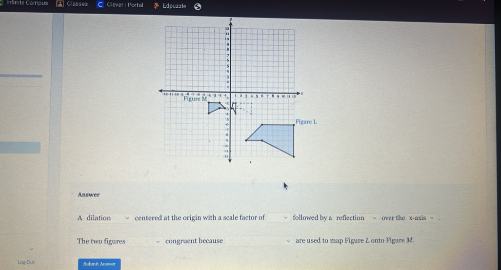 Infinite Campus Classes Clever| Portal Edpuzzle 
Answer 
A dilation centered at the origin with a scale factor of followed by a reflection over the x-axis 
The two figures congruent because are used to map Figure L onto Figure M. 
Log Out Submit Answer