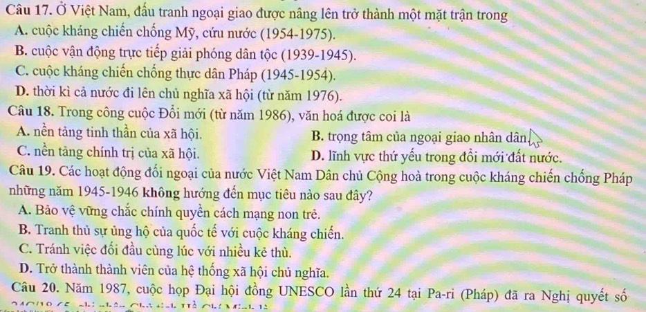 Ở Việt Nam, đấu tranh ngoại giao được nâng lên trở thành một mặt trận trong
A. cuộc kháng chiến chống Mỹ, cứu nước (1954-1975).
B. cuộc vận động trực tiếp giải phóng dân tộc (1939-1945).
C. cuộc kháng chiến chống thực dân Pháp (1945-1954).
D. thời kì cả nước đi lên chủ nghĩa xã hội (từ năm 1976).
Câu 18. Trong công cuộc Đổi mới (từ năm 1986), văn hoá được coi là
A. nền tảng tinh thần của xã hội. B. trọng tâm của ngoại giao nhân dân
C. nền tảng chính trị của xã hội. D. lĩnh vực thứ yếu trong đổi mới đất nước.
Câu 19. Các hoạt động đổi ngoại của nước Việt Nam Dân chủ Cộng hoà trong cuộc kháng chiến chống Pháp
những năm 1945-1946 không hướng đến mục tiêu nào sau đây?
A. Bảo vệ vững chắc chính quyền cách mạng non trẻ.
B. Tranh thủ sự ủng hộ của quốc tế với cuộc kháng chiến.
C. Tránh việc đối đầu cùng lúc với nhiều kẻ thù.
D. Trở thành thành viên của hệ thống xã hội chủ nghĩa.
Câu 20. Năm 1987, cuộc họp Đại hội đồng UNESCO lần thứ 24 tại Pa-ri (Pháp) đã ra Nghị quyết số
^