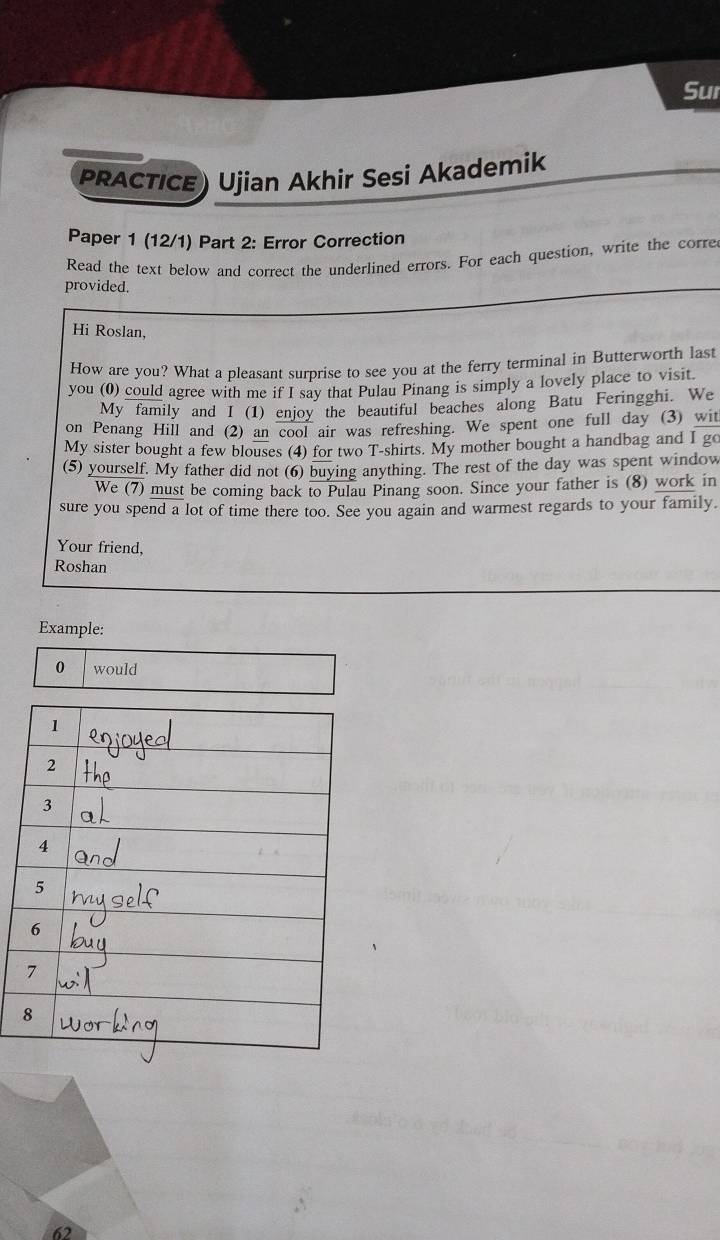 Sur 
PRACTICE) Ujian Akhir Sesi Akademik 
Paper 1 (12/1) Part 2: Error Correction 
Read the text below and correct the underlined errors. For each question, write the corre 
provided. 
Hi Roslan, 
How are you? What a pleasant surprise to see you at the ferry terminal in Butterworth last 
you (0) could agree with me if I sav that Pulau Pinang is simply a lovely place to visit. 
My family and I (1) enjoy the beautiful beaches along Batu Feringghi. We 
on Penang Hill and (2) an cool air was refreshing. We spent one full day (3) wit 
My sister bought a few blouses (4) for two T-shirts. My mother bought a handbag and I go 
(5) yourself. My father did not (6) buying anything. The rest of the day was spent window 
We (7) must be coming back to Pulau Pinang soon. Since your father is (8) work in 
sure you spend a lot of time there too. See you again and warmest regards to your family. 
Your friend, 
Roshan 
Example: 
0 would