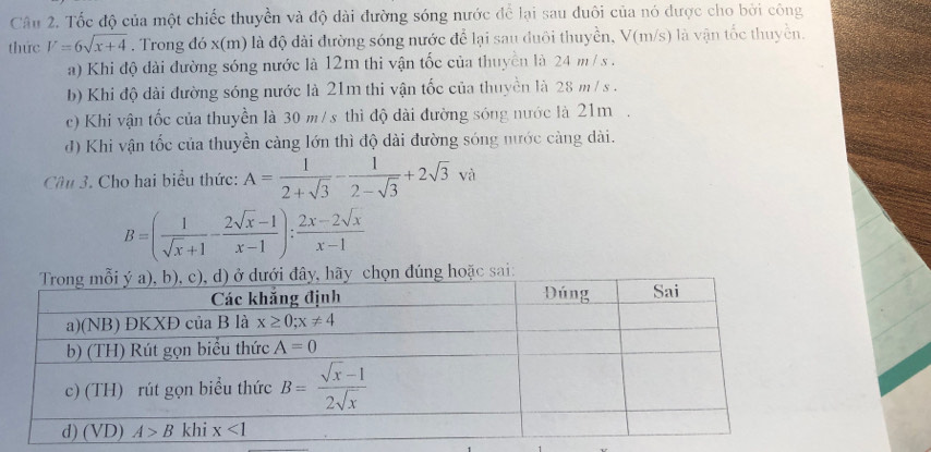 Tốc độ của một chiếc thuyền và độ dài đường sóng nước để lại sau đuôi của nó được cho bởi công
thức V=6sqrt(x+4). Trong đó x(m) là độ dài đường sóng nước để lại sau đuôi thuyền, V(m/s) là vận tốc thuyền.
a) Khi độ dài đường sóng nước là 12m thi vận tốc của thuyền là 24 m / s .
b) Khi độ dài đường sóng nước là 21m thi vận tốc của thuyền là 28 m / s .
c) Khi vận tốc của thuyền là 30 m/s thì độ dài đường sóng nước là 21m .
đ) Khi vận tốc của thuyền càng lớn thì độ dài đường sóng nước càng dài.
Cầu 3. Cho hai biểu thức: A= 1/2+sqrt(3) - 1/2-sqrt(3) +2sqrt(3)va
B=( 1/sqrt(x)+1 - (2sqrt(x)-1)/x-1 ): (2x-2sqrt(x))/x-1 
ọn đúng hoặc sai: