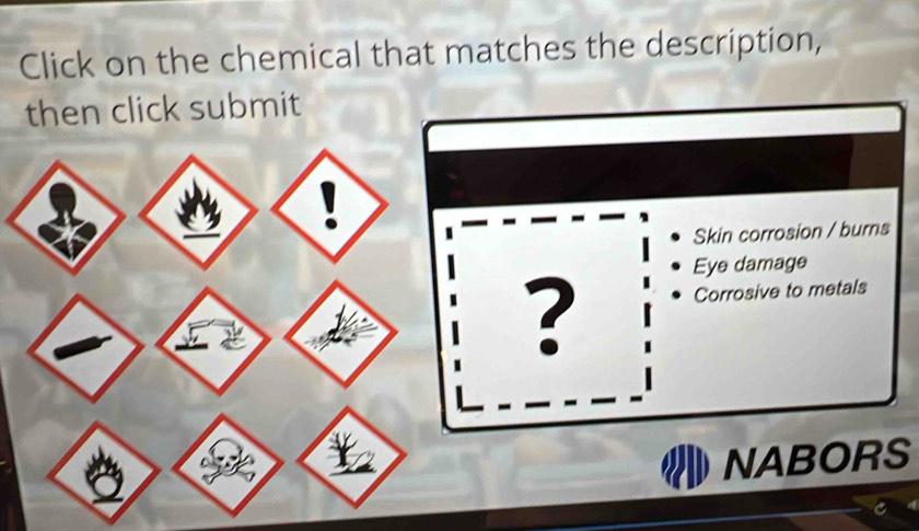 Click on the chemical that matches the description, 
then click submit 
Skin corrosion / burns 
Eye damage 
? Corrosive to metals 
NABORS