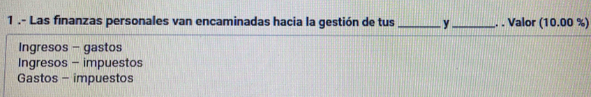 1 .- Las finanzas personales van encaminadas hacia la gestión de tus _y_ . . Valor (10.00 %)
Ingresos - gastos
Ingresos - impuestos
Gastos - impuestos