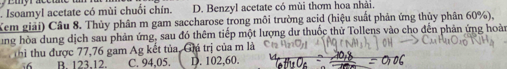 Etyrace
. Isoamyl acetate có mùi chuối chín. D. Benzyl acetate có mùi thơm hoa nhài.
Xem giải) Câu 8. Thủy phân m gam saccharose trong môi trường acid (hiệu suất phản ứng thủy phân 60%),
ung hòa dung dịch sau phản ứng, sau đó thêm tiếp một lượng dư thuốc thử Tollens vào cho đến phản ứng hoàn
Thì thu được 77,76 gam Ag kết tủa, Giá trị của m là
56 B. 123.12. C. 94,05. D. 102,60.