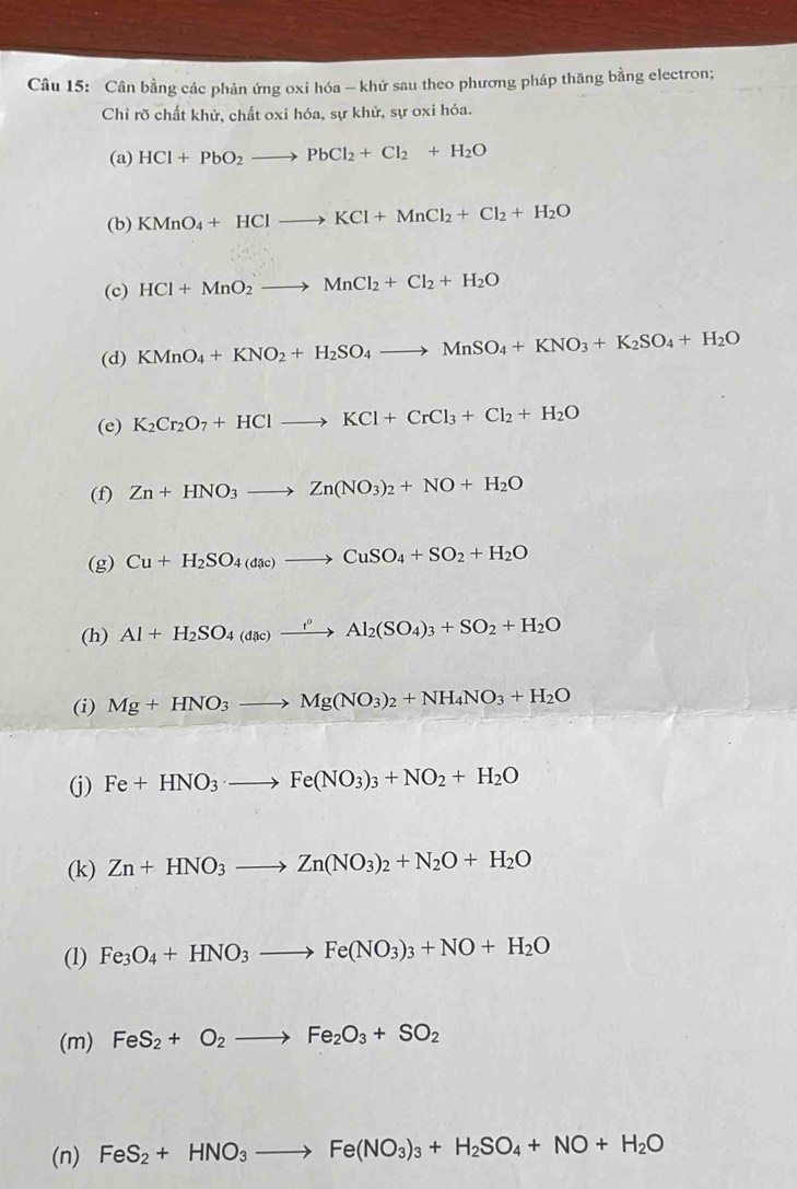 Cân bằng các phản ứng oxi hóa - khứ sau theo phương pháp thăng bằng electron;
Chỉ rõ chất khử, chất oxi hóa, sự khử, sự oxi hóa.
(a) HCl+PbO_2to PbCl_2+Cl_2+H_2O
(b) KMnO_4+HClto KCl+MnCl_2+Cl_2+H_2O
(c) HCl+MnO_2to MnCl_2+Cl_2+H_2O
(d) KMnO_4+KNO_2+H_2SO_4to MnSO_4+KNO_3+K_2SO_4+H_2O
(e) K_2Cr_2O_7+HClto KCl+CrCl_3+Cl_2+H_2O
(f) Zn+HNO_3to Zn(NO_3)_2+NO+H_2O
(g) Cu+H_2SO_4(dac)to CuSO_4+SO_2+H_2O
(h) Al+H_2SO_4(dac)xrightarrow t°Al_2(SO_4)_3+SO_2+H_2O
(i) Mg+HNO_3to Mg(NO_3)_2+NH_4NO_3+H_2O
(j) Fe+HNO_3· to Fe(NO_3)_3+NO_2+H_2O
(k) Zn+HNO_3to Zn(NO_3)_2+N_2O+H_2O
(1) Fe_3O_4+HNO_3to Fe(NO_3)_3+NO+H_2O
(m) FeS_2+O_2to Fe_2O_3+SO_2
(n) FeS_2+HNO_3to Fe(NO_3)_3+H_2SO_4+NO+H_2O