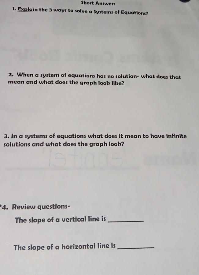 Short Answer: 
1. Explain the 3 ways to solve a Systems of Equations? 
2. When a system of equations has no solution- what does that 
mean and what does the graph look like? 
3. In a systems of equations what does it mean to have infinite 
solutions and what does the graph look? 
*4. Review questions- 
The slope of a vertical line is_ 
The slope of a horizontal line is_