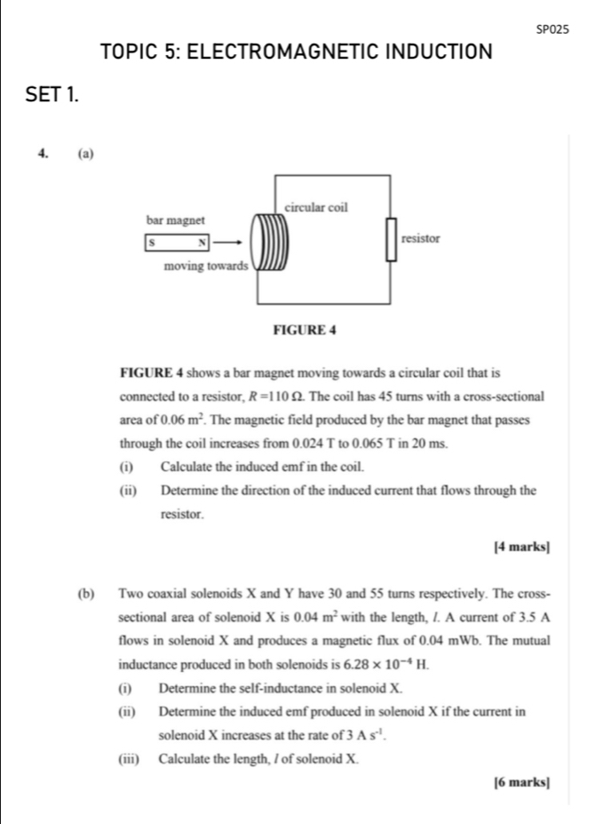 SPO25 
TOPIC 5: ELECTROMAGNETIC INDUCTION 
SET 1. 
4. (a) 
FIGURE 4 shows a bar magnet moving towards a circular coil that is 
connected to a resistor, R=110Omega. The coil has 45 turns with a cross-sectional 
area of 0.06m^2. The magnetic field produced by the bar magnet that passes 
through the coil increases from 0.024 T to 0.065 T in 20 ms. 
(i) Calculate the induced emf in the coil. 
(ii) Determine the direction of the induced current that flows through the 
resistor. 
[4 marks] 
(b) Two coaxial solenoids X and Y have 30 and 55 turns respectively. The cross- 
sectional area of solenoid X is 0.04m^2 with the length, /. A current of 3.5 A 
flows in solenoid X and produces a magnetic flux of 0.04 mWb. The mutual 
inductance produced in both solenoids is 6.28* 10^(-4)H. 
(i) Determine the self-inductance in solenoid X. 
(ii) Determine the induced emf produced in solenoid X if the current in 
solenoid X increases at the rate of 3As^(-1). 
(iii) Calculate the length, / of solenoid X. 
[6 marks]