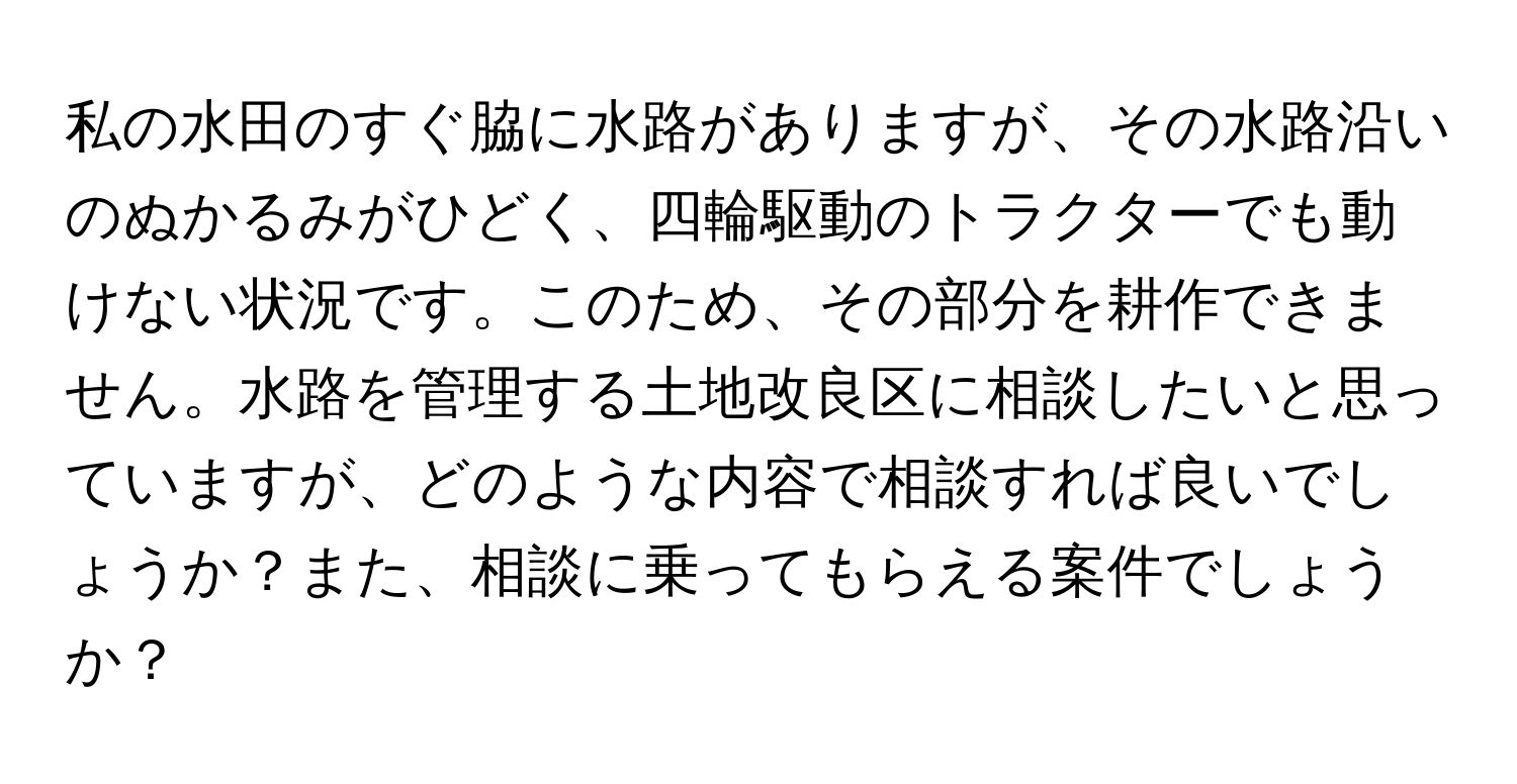 私の水田のすぐ脇に水路がありますが、その水路沿いのぬかるみがひどく、四輪駆動のトラクターでも動けない状況です。このため、その部分を耕作できません。水路を管理する土地改良区に相談したいと思っていますが、どのような内容で相談すれば良いでしょうか？また、相談に乗ってもらえる案件でしょうか？