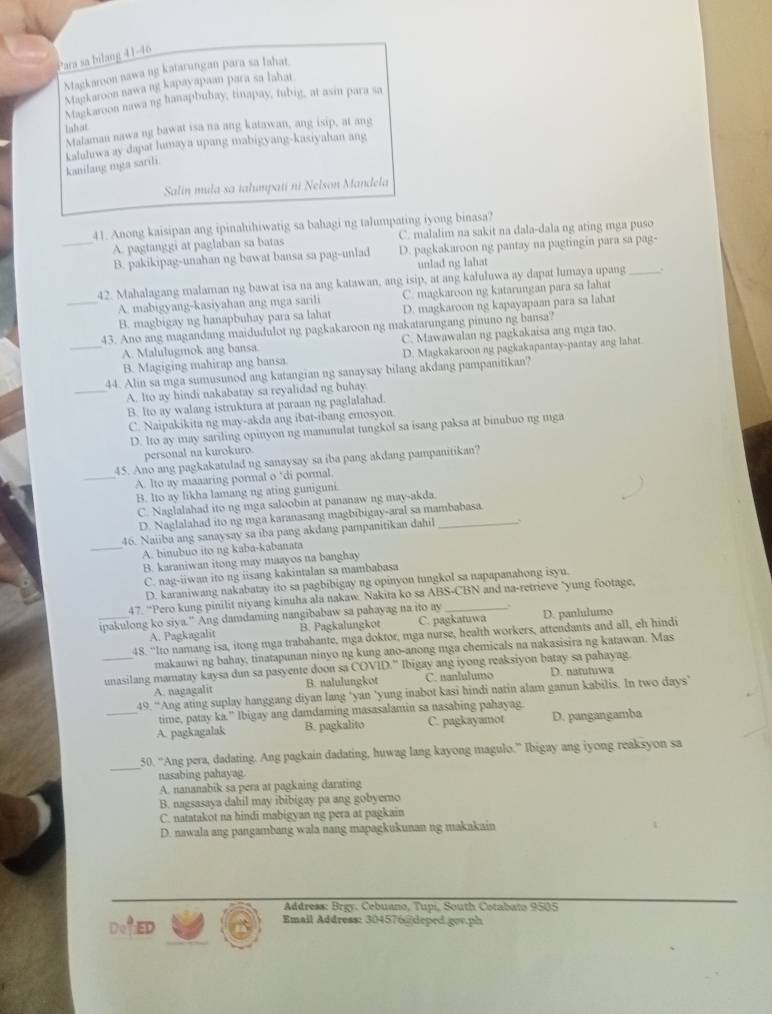 Para sa bilang 41-46
Magkaroon nawa ng katarungan para sa lahat
Magkaroon nawa ng kapayapaan para sa lahat
Magkaroon nawa ng hanapbubay, tinapay, tubig, at asin para sa
tshat
Malaman nawa ng bawat isa na ang katawan, ang isip, at ang
kaluluwa ay dapat lumaya upang mabigyang-kasiyahan ang
kanilang mga sarili.
Salin mula sa tahumpatí ni Nelson Mandela
41. Anong kaisipan ang ipinahihiwatig sa bahagi ng talumpating iyong binasa?
A. pagtanggi at paglaban sa batas C. malalim na sakit na dala-dala ng ating mga puso
_B. pakikipag-unahan ng bawat bansa sa pag-unlad D. pagkakaroon ng pantay na pagtingin para sa pag-
unlad ng lahat
42. Mahalagang malaman ng bawat isa na ang katawan, ang isip, at ang kaluluwa ay dapat lumaya upang_
A. mabigyang-kasiyahan ang mga sarili C. magkaroon ng katarungan para sa lahat
_B. magbigay ng hanapbuhay para sa lahat D. magkaroon ng kapayapaan para sa lahat
43. Ano ang magandang maidudulot ng pagkakaroon ng makatarungang pimmo ng bansa?
_A. Malulugmok ang bansa. C. Mawawalan ng pagkakaisa ang mga tao.
B. Magiging mahirap ang bansa D. Magkakaroon ng pagkakapantay-pantay ang lahat
44. Alin sa mga sumusunod ang katangian ng sanaysay bilang akdang pampanitikan?
_A. Ito ay hindi nakabatay sa reyalidad ng buhay
B. lto ay walang istruktura at paraan ng paglalahad.
C. Naipakikita ng may-akda ang ibat-ibang emosyon
D. lto ay may sariling opinyon ng manunulat tungkol sa isang paksa at binubuo ng mga
personal na kurokuro.
45. Ano ang pagkakatulad ng sanaysay sa iba pang akdang pampanitikan?
_A. lto ay maaaring pormal o ‘di pormal.
B. Ito ay likha lamang ng ating guniguni.
C. Naglalahad ito ng mga saloobin at pananaw ng may-akda.
D. Naglalahad ito ng mga karanasang magbibigay-aral sa mambabasa.
46. Naiiba ang sanaysay sa iba pang akdang pampanitikan dahil_
_A. binubuo ito ng kaba-kabanata
B. karaniwan itong may maayos na banghay
C. nag-iiwan ito ng iisang kakintalan sa mambabasa
D. karaniwang nakabatay ito sa pagbibigay ng opinyon tungkol sa napapanahong isyu.
47. “Pero kung pinilit niyang kinuha ala nakaw. Nakita ko sa ABS-CBN and na-retrieve "yung footage,
ipakulong ko siya.” Ang damdaming nangibabaw sa pahayag na ito ay_ D. panlulumo
A. Pagkagalit B. Pagkalungkot C. pagkatuwa
48. “Ito namang isa, itong mga trababante, mga doktor, mga nurse, health workers, attendants and all, eh hindi
makauwi ng bahay, tinatapunan ninyo ng kung ano-anong mga chemicals na nakasisira ng katawan. Mas
_unasilang mamatay kaysa dun sa pasyente doon sa COVID." Ibigay ang iyong reaksiyon batay sa pahayag.
A. nagagalit B. nalulungkot C. nanlulumo D. natutuwa
49. “Ang ating suplay hanggang diyan lang ‘yan ’yung inabot kasi hindi natin alam ganun kabilis. In two days”’
time, patay ka.” Ibigay ang damdaming masasalamin sa nasabing pahayag.
_A. pagkagalak B. pagkalito C. pagkayamot D. pangangamba
_
50. “Ang pera, dadating. Ang pagkain dadating, huwag lang kayong magulo.” Ibigay ang iyong reaksyon sa
nasabing pahayag
A. nananabik sa pera at pagkaing darating
B. nagsasaya dahil may ibibigay pa ang gobyerno
C. natatakot na hindi mabigyan ng pera at pagkain
D. nawala ang pangambang wala nang mapagkukunan ng makakain
Address: Brgy. Cebuano, Tupí, South Cotabato 9505
ED
Email Address: 304576@|deped.gov.ph