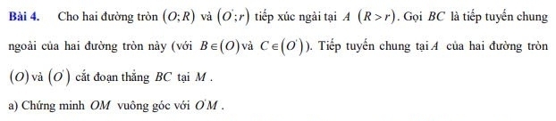 Cho hai đường tròn (O;R) và (o;r) tiếp xúc ngài tại A(R>r). Gọi BC là tiếp tuyển chung 
ngoài của hai đường tròn này (với B∈ (O) và C∈ (O')))) 0. Tiếp tuyến chung tại A của hai đường tròn 
(O)và (O ) cắt đoạn thắng BC tại M. 
a) Chứng minh OM vuông góc với O'M.