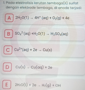 Pada elektrolisis larutan tembaga(II) sulfat
dengan elektrode tembaga, di anode terjadi:
A 2H_2O(1)to 4H^+(aq)+O_2(g)+4e
B SO_4^((2-)(aq)+H_2)O(1)to H_2SO_4(aq)
C Cu^(2+)(aq)+2eto Cu(s)
D Cu(s)to Cu(aq)+2e
E 2H_2O(l)+2eto H_2(g)+OH