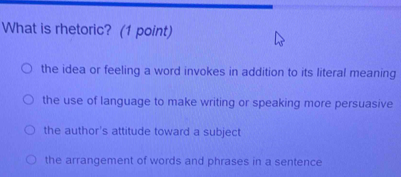 What is rhetoric? (1 point)
the idea or feeling a word invokes in addition to its literal meaning
the use of language to make writing or speaking more persuasive
the author's attitude toward a subject
the arrangement of words and phrases in a sentence