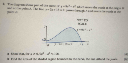 The diagram shows part of the curve of y=9x^2-x^3 , which meets the x-axis at the origin O
and at the point A. The line y-2x+18=0 passes through A and meets the y-axis at the
point B.
Show that, for x≥slant 0,9x^2-x^3≤slant 108.
[4]
b Find the area of the shaded region bounded by the curve, the line ABand the y-axis. [6]