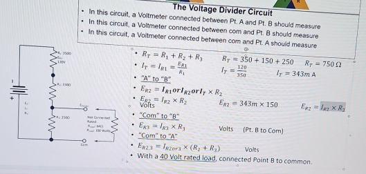 The Voltage Divider Circuit 
In this circuit, a Voltmeter connected between Pt. A and Pt. B should measure 
In this circuit, a Voltmeter connected between com and Pt. B should measure 
In this circuit, a Voltmeter connected between com and Pt. A should measure
R_T=R_1+R_2+R_3 R_T=350+150+250 R_T=750Omega
I_T=I_R1=frac E_R1R_1 I_T= 120/350  I_T=343mA
''A''to''B''
E_R2=I_R1orI_R2orI_T* R_2
E_R2=I_R2* R_2
olts E_R2=343m* 150 E_R2=I_R2* R_2
frac ^nCom''to^-B^-E_K3=I_K3* R_3 Volts (Pt. B to Com) 
_ ''Com''to''A''
E_R2,3=I_R20r3* (R_2+R_3) Volts 
With a 40 Volt rated load, connected Point B to common.