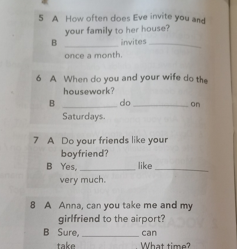 A How often does Eve invite you and 
your family to her house? 
B _invites_ 
once a month. 
6 A When do you and your wife do the 
housework? 
_B 
do_ 
on 
Saturdays. 
7 A Do your friends like your 
boyfriend? 
B Yes, _like_ 
very much. 
8 A Anna, can you take me and my 
girlfriend to the airport? 
B Sure, _can 
take What time?