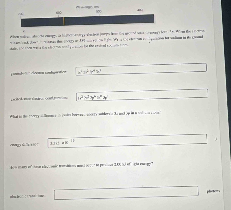 When sodium absorbs energy, its highest-energy electron jumps from the ground state to energy level 3p. When the electron 
relaxes back down, it releases this energy as 589-nm yellow light. Write the electron configuration for sodium in its ground 
state, and then write the electron configuration for the excited sodium atom. 
ground-state electron configuration: 1s^22s^22p^63s^1
excited-state electron configuration: 1s^22s^22p^63s^03p^1
What is the energy difference in joules between energy sublevels 3s and 3p in a sodium atom? 
energy difference: 3.375* 10^(-19)
J 
How many of these electronic transitions must occur to produce 2.00 kJ of light energy? 
electronic transitions: photons