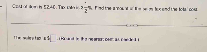 Cost of item is $2.40. Tax rate is 3 1/2 %. Find the amount of the sales tax and the total cost. 
The sales tax is $□. (Round to the nearest cent as needed.)