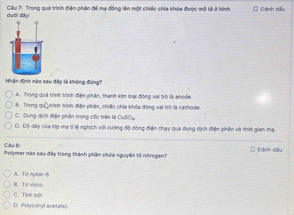 Trong quá trình điện phân để mạ đồng lên một chiếc chìa khóa được mô tả ở hình Đánh dấu
dưới đây:
Nhận định nào sau đây là không đúng?
A. Trong quá trình trình điện phân, thanh kim loại đóng vai trò là anode.
B. Trong qu trình trình điện phân, chiếc chìa khóa đóng vai trò là cathode.
C. Dung dịch điện phân trong cốc trên là CuSO₄.
D. Độ dày của lớp mạ tỉ lệ nghịch với cường độ dòng điện chạy qua dung dịch điện phân và thời gian mạ.
Câu 8:
Đảnh dấu
Polymer nào sau đây trong thành phần chứa nguyên tố nitrogen?
A. To nylon -6
B. Tơ visco.
C. Tinh bột
D. Poly(vinyl acetate).