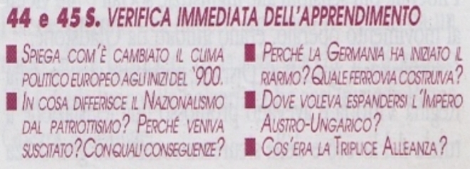 44 e 45 S. VERIFICA IMMEDIATA DELL'APPRENDIMENTO 
Spiega com'è cambiato il clima Perché la Germania ha iniziato il 
POLITICO EUROPEO AGLI INIZI DEL ` 900. riarmo? Quale ferrovia costruiva? 
In cosa differisce il Nazionalismo Dove voleva espandersi l'Impero 
dal patriottismo? Perché veniva Austro-Ungarico? 
suscitato ? Con quali conseguenze? Cos’era la Triplice Alleanza?