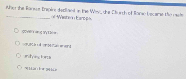 After the Roman Empire declined in the West, the Church of Rome became the main
_of Western Europe.
governing system
source of entertainment
unifying force
reason for peace