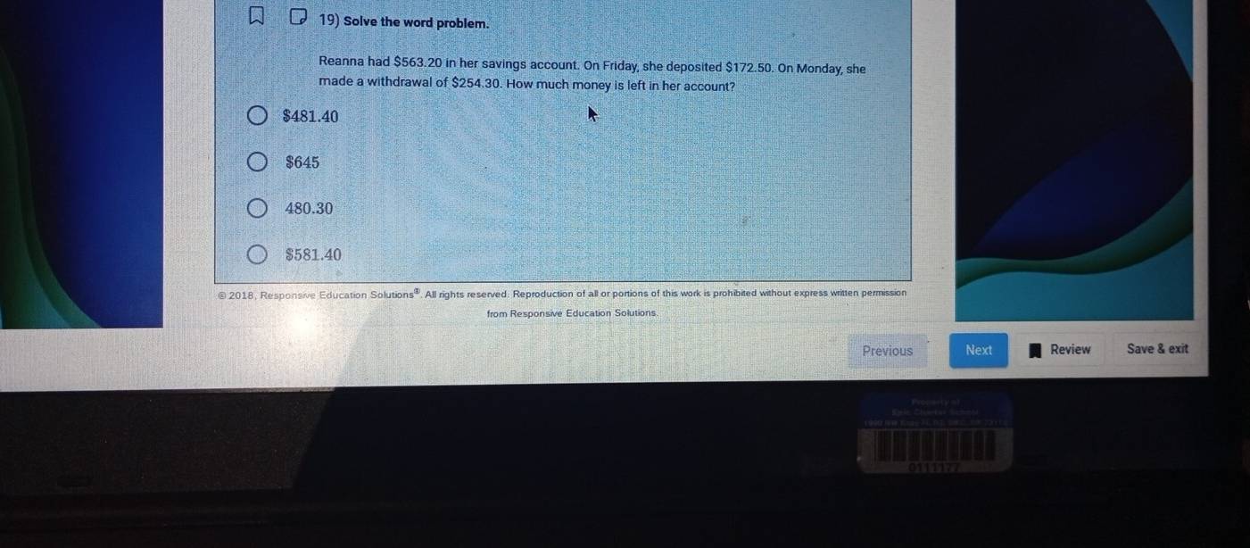 Solve the word problem.
Reanna had $563.20 in her savings account. On Friday, she deposited $172.50. On Monday, she
made a withdrawal of $254.30. How much money is left in her account?
$481.40
$645
480.30
$581.40
@ 2018, Responsive Education Solutic ns° . All rights reserved. Reproduction of all or portions of this work is prohibited without express written permission
from Responsive Education Solutions
Previous Next Review Save & exit