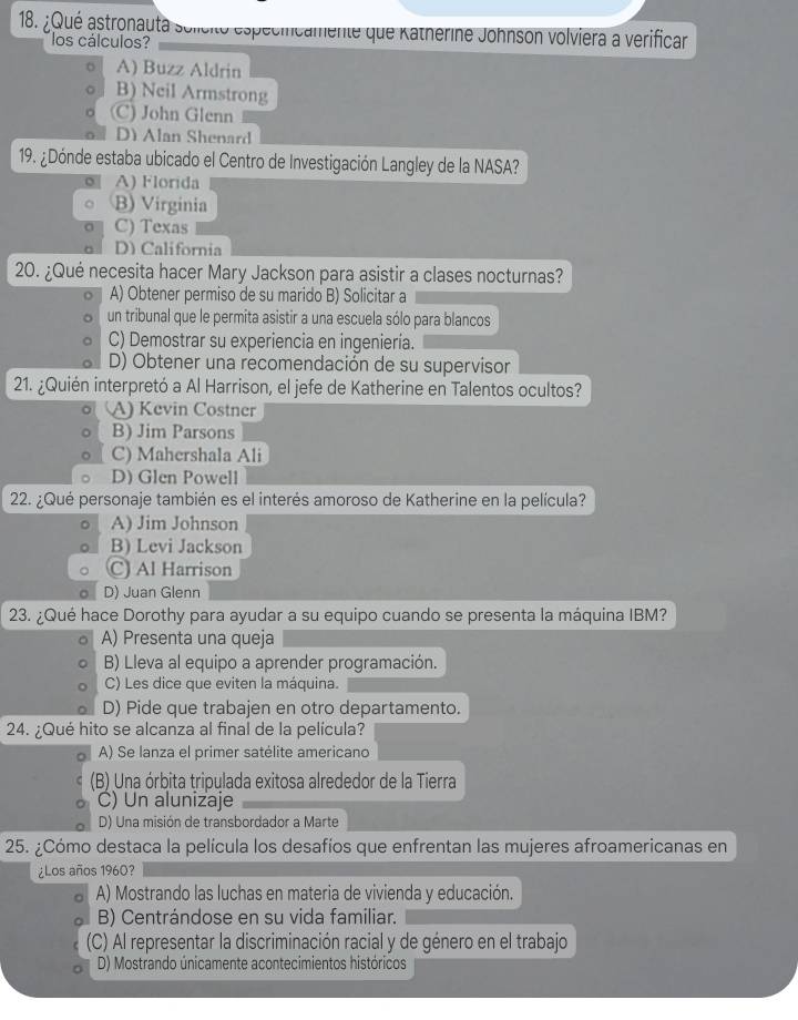 ¿Qué astronauta soleito especiicamente que Katherine Johnson volviera a verifican
los cálculos?
A) Buzz Aldrin
B) Neil Armstrong
(C) John Glenn
D) Alan Shenard
19. ¿Dónde estaba ubicado el Centro de Investigación Langley de la NASA?
A) Florida
B) Virginia
C) Texas
D) California
20. ¿Qué necesita hacer Mary Jackson para asistir a clases nocturnas?
A) Obtener permiso de su marido B) Solicitar a
un tribunal que le permita asistir a una escuela sólo para blancos
C) Demostrar su experiencia en ingeniería.
D) Obtener una recomendación de su supervisor
21. ¿Quién interpretó a Al Harrison, el jefe de Katherine en Talentos ocultos?
(A) Kevin Costner
B) Jim Parsons
C) Mahershala Ali
D) Glen Powell
22. ¿Qué personaje también es el interés amoroso de Katherine en la película?
A) Jim Johnson
B) Levi Jackson
C) Al Harrison
D) Juan Glenn
23. ¿Qué hace Dorothy para ayudar a su equipo cuando se presenta la máquina IBM?
A) Presenta una queja
B) Lleva al equipo a aprender programación.
C) Les dice que eviten la máquina.
D) Pide que trabajen en otro departamento.
24. ¿Qué hito se alcanza al final de la película?
A) Se lanza el primer satélite americano
(B) Una órbita tripulada exitosa alrededor de la Tierra
C) Un alunizaje
D) Una misión de transbordador a Marte
25. ¿Cómo destaca la película los desafíos que enfrentan las mujeres afroamericanas en
¿Los años 1960?
A) Mostrando las luchas en materia de vivienda y educación.
B) Centrándose en su vida familiar.
(C) Al representar la discriminación racial y de género en el trabajo
D) Mostrando únicamente acontecimientos históricos