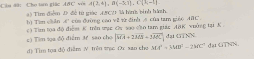 Cho tam giác ABC với A(2;4), B(-3;1), C(3;-1). 
a) Tìm điểm D để tứ giác ABCD là hình bình hành. 
b) Tìm chân A' của đường cao vẽ từ đinh 4 của tam giác ABC. 
c) Tim tọa độ điểm K trên trục Ox sao cho tam giác ABK vuông tại K. 
c) Tìm tọa độ điểm M sao cho |overline MA+2overline MB+3overline MC| đạt GTNN. 
d) Tim tọa độ điểm N trên trục Ox sao cho MA^2+3MB^2-2MC^2 đạt GTNN.